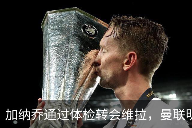 加纳乔通过体检转会维拉，曼联明年分成金额曝光！不够给拉什福德周薪