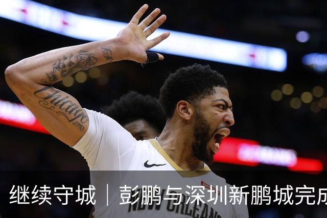 继续守城｜彭鹏与深圳新鹏城完成续约