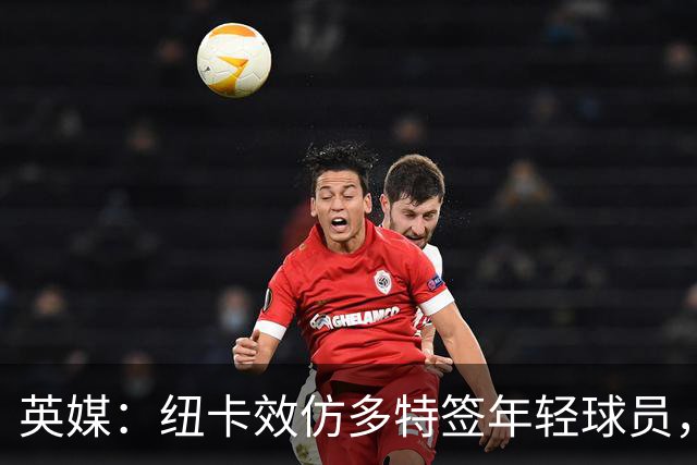 英媒：纽卡效仿多特签年轻球员，已引进三名21岁及以下新援