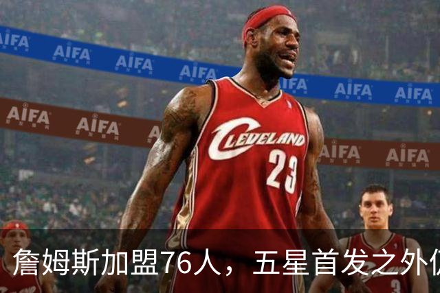詹姆斯加盟76人，五星首发之外仍将补强，沃特森等三人成目标