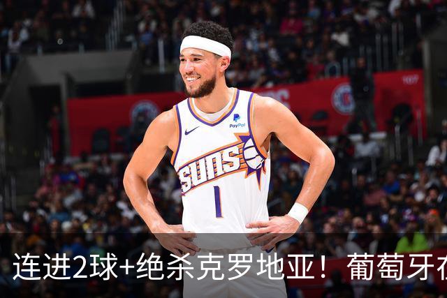 连进2球+绝杀克罗地亚！葡萄牙在逆境中展露球队底蕴