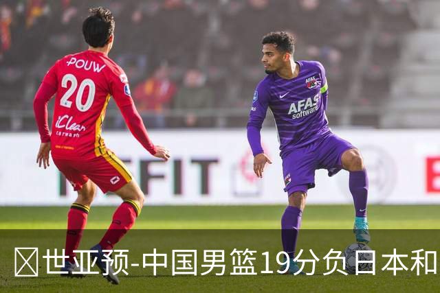 🏀世亚预-中国男篮19分负日本&出线告急 胡金秋15分 霍金森27分