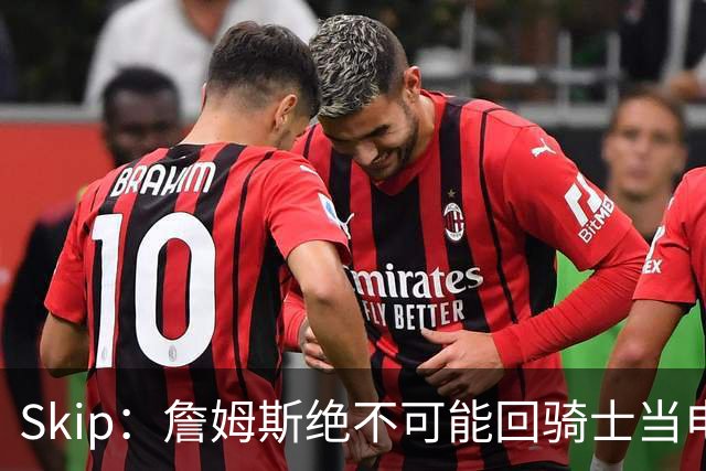 Skip：詹姆斯绝不可能回骑士当电灯泡 76人是他在东部的最佳选择