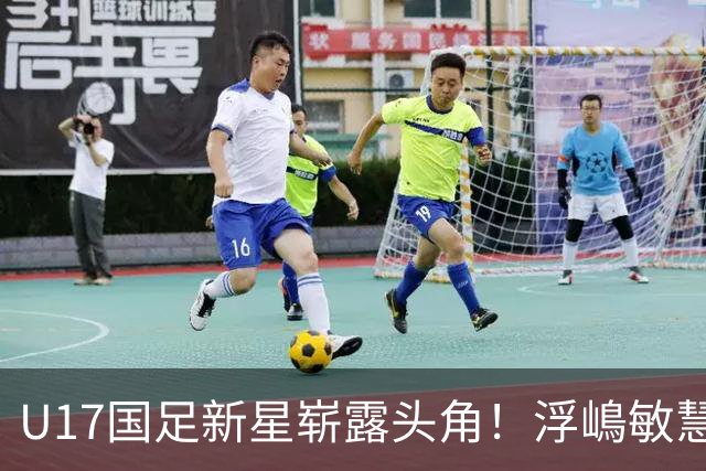 U17国足新星崭露头角！浮嶋敏慧眼识珠，首秀破门助力大胜！